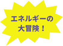 エネルギーの大冒険！